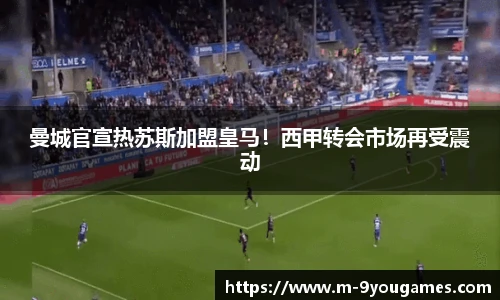 曼城官宣热苏斯加盟皇马！西甲转会市场再受震动