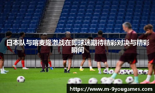 日本队与喀麦隆激战在即球迷期待精彩对决与精彩瞬间